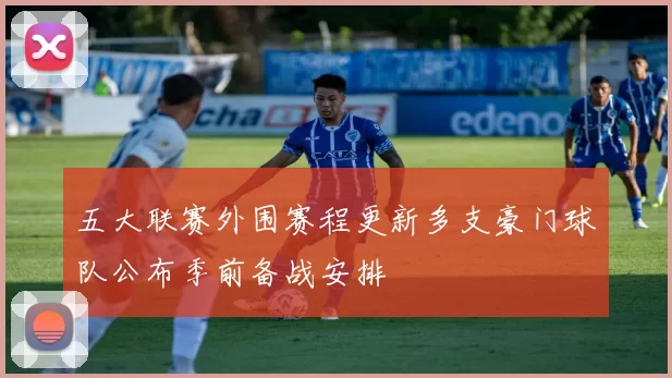 五大联赛外围赛程更新多支豪门球队公布季前备战安排