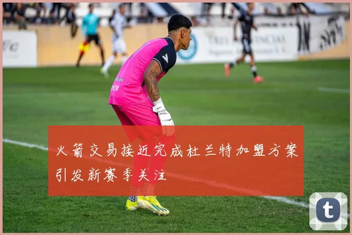 火箭交易接近完成杜兰特加盟方案引发新赛季关注