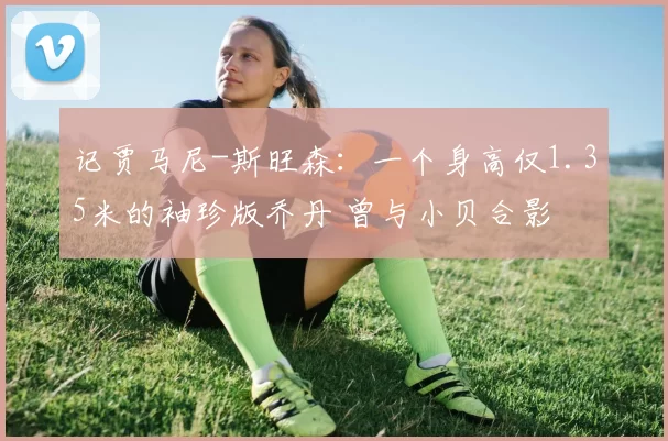 记贾马尼-斯旺森：一个身高仅1.35米的袖珍版乔丹 曾与小贝合影