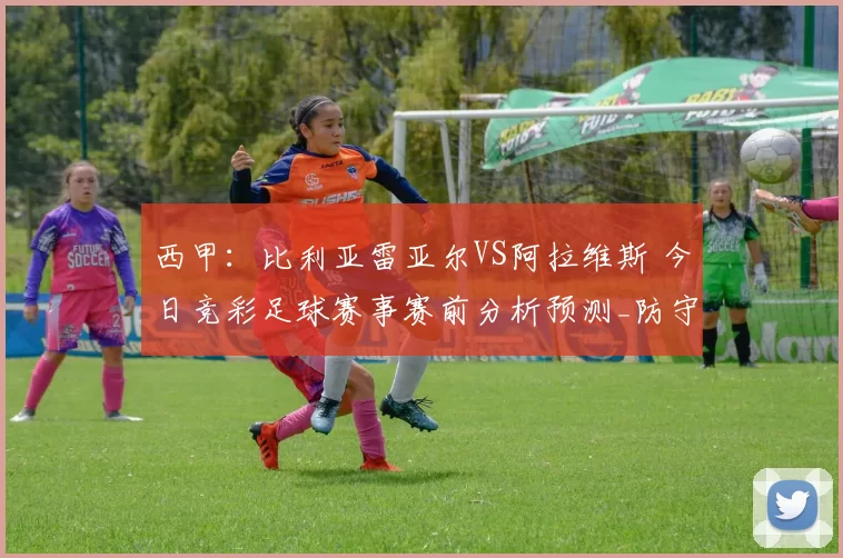 西甲:比利亚雷亚尔VS阿拉维斯 今日竞彩足球赛事赛前分析预测_防守_对手_战术