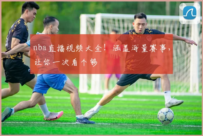 nba直播视频大全!涵盖海量赛事,让你一次看个够