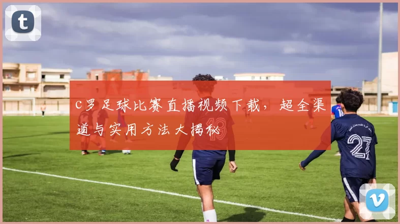 c罗足球比赛直播视频下载,超全渠道与实用方法大揭秘