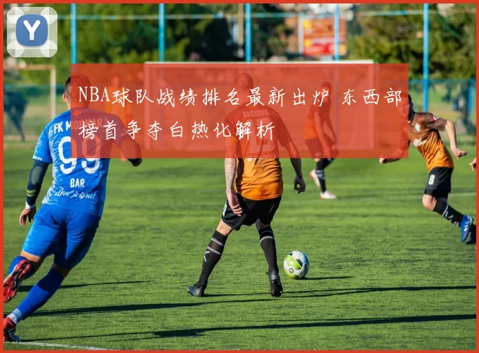 NBA球队战绩排名最新出炉 东西部榜首争夺白热化解析