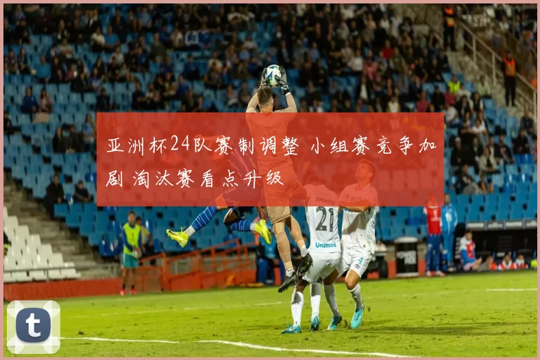 亚洲杯24队赛制调整 小组赛竞争加剧 淘汰赛看点升级