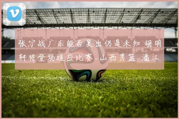 张宁战广东能否复出仍是未知 胡明轩将登场适应比赛_山西男篮_潘江_山西