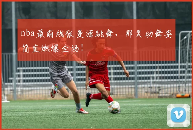 nba最前线张曼源跳舞，那灵动舞姿简直燃爆全场！