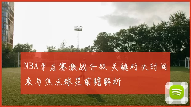 NBA季后赛激战升级 关键对决时间表与焦点球星前瞻解析