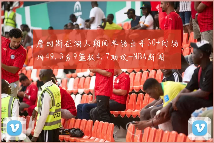 詹姆斯在湖人期间单场出手30+时场均49.3分9篮板4.7助攻-NBA新闻