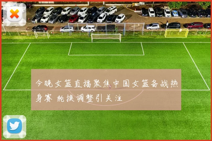 今晚女篮直播聚焦中国女篮备战热身赛 轮换调整引关注