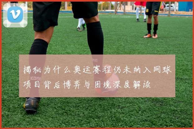 揭秘为什么奥运赛程仍未纳入网球项目背后博弈与困境深度解读