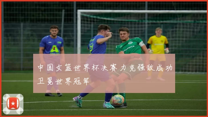 中国女篮世界杯决赛力克强敌成功卫冕世界冠军