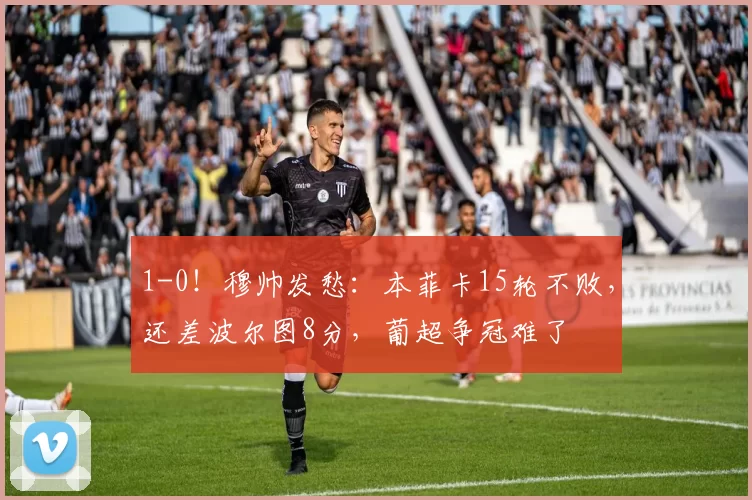 1-0！穆帅发愁：本菲卡15轮不败，还差波尔图8分，葡超争冠难了