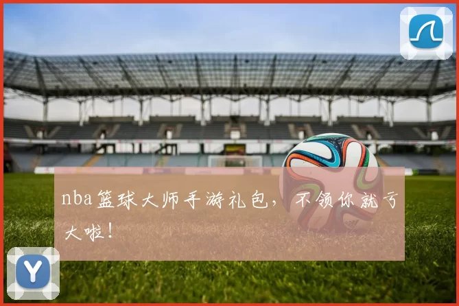 nba篮球大师手游礼包，不领你就亏大啦！