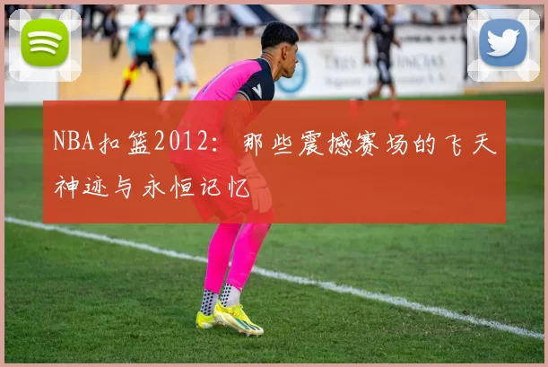 NBA扣篮2012:那些震撼赛场的飞天神迹与永恒记忆