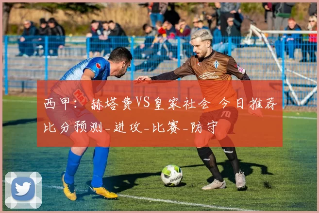 西甲:赫塔费VS皇家社会 今日推荐比分预测_进攻_比赛_防守