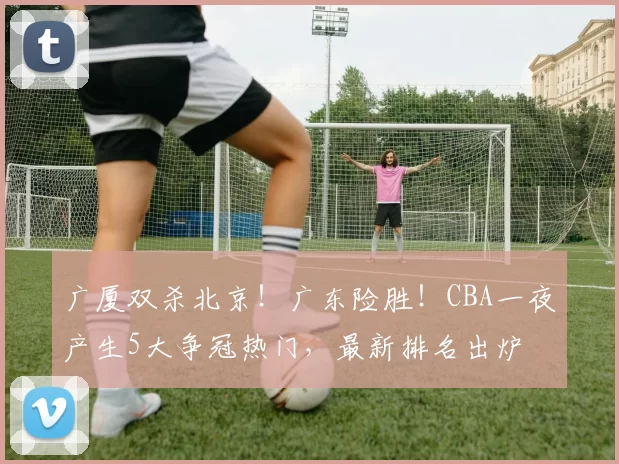 广厦双杀北京!广东险胜!CBA一夜产生5大争冠热门,最新排名出炉