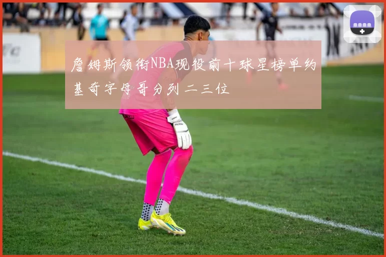 詹姆斯领衔NBA现役前十球星榜单约基奇字母哥分列二三位