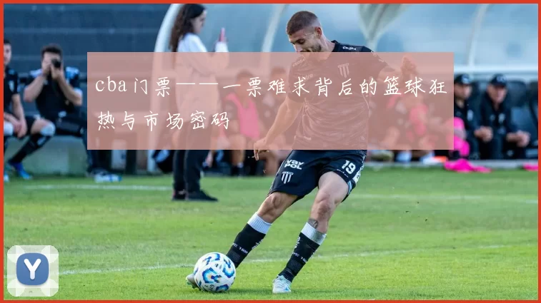 cba门票——一票难求背后的篮球狂热与市场密码
