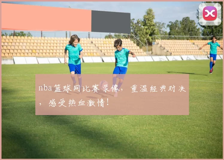 nba篮球网比赛录像，重温经典对决，感受热血激情！