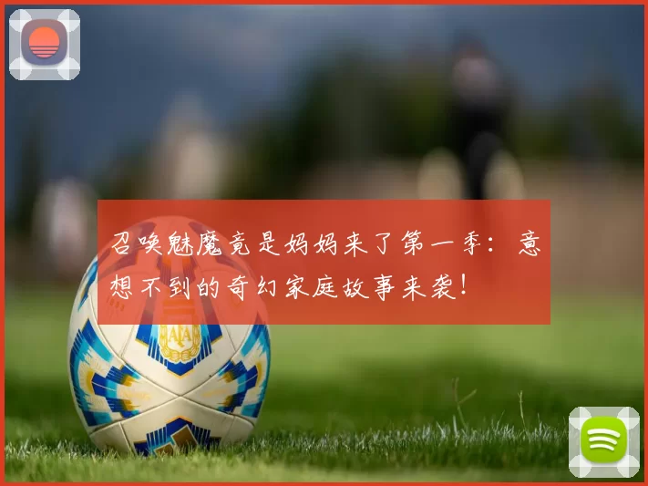 召唤魅魔竟是妈妈来了第一季:意想不到的奇幻家庭故事来袭!