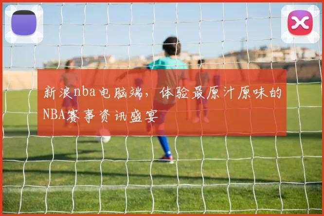 新浪nba电脑端，体验最原汁原味的NBA赛事资讯盛宴