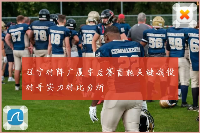 辽宁对阵广厦季后赛首轮关键战役对手实力对比分析