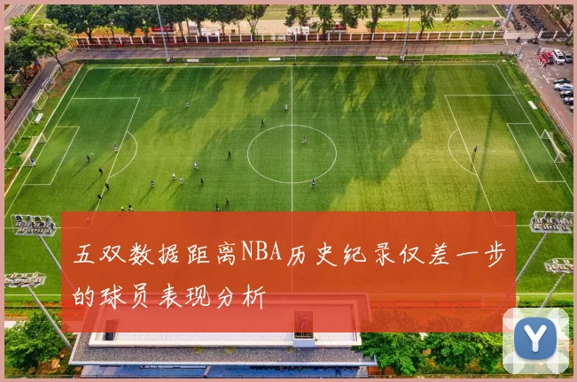 五双数据距离NBA历史纪录仅差一步的球员表现分析