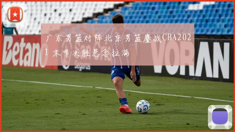 广东男篮对阵北京男篮鏖战CBA2021 末节决胜悬念拉满