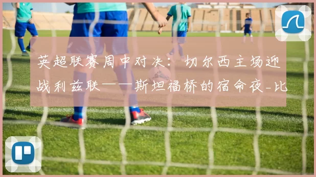 英超联赛周中对决：切尔西主场迎战利兹联——斯坦福桥的宿命夜_比赛_球迷_边路