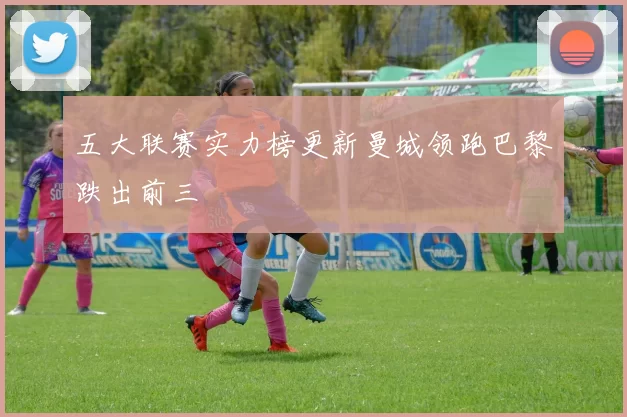 五大联赛实力榜更新曼城领跑巴黎跌出前三