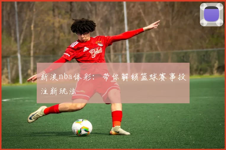 新浪nba体彩：带你解锁篮球赛事投注新玩法