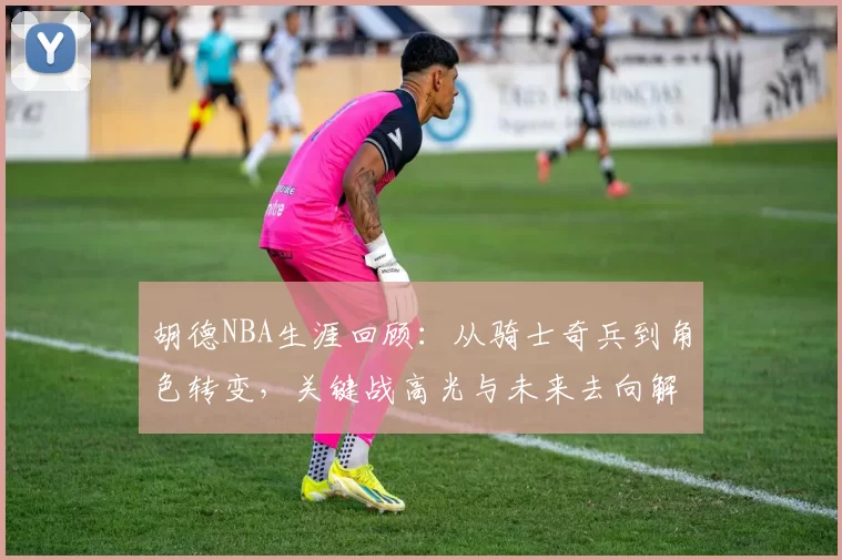 胡德NBA生涯回顾：从骑士奇兵到角色转变，关键战高光与未来去向解析