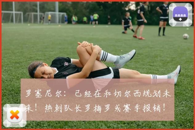 罗塞尼尔：已经在和切尔西规划未来！热刺队长罗梅罗或赛季报销！