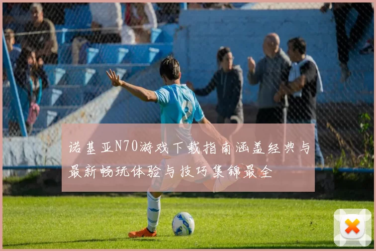 诺基亚N70游戏下载指南涵盖经典与最新畅玩体验与技巧集锦最全