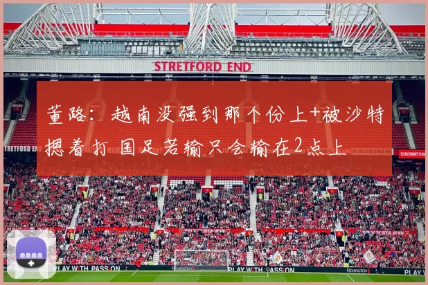 董路：越南没强到那个份上+被沙特摁着打 国足若输只会输在2点上