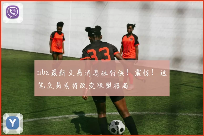 nba最新交易消息独行侠!震惊!这笔交易或将改变联盟格局