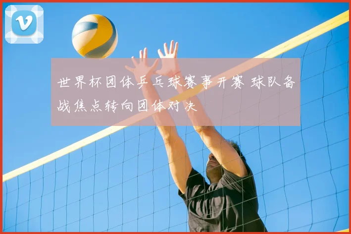 世界杯团体乒乓球赛事开赛 球队备战焦点转向团体对决