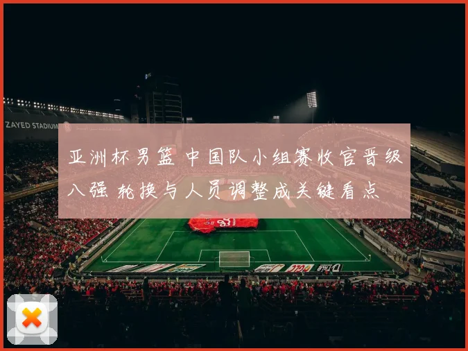 亚洲杯男篮 中国队小组赛收官晋级八强 轮换与人员调整成关键看点