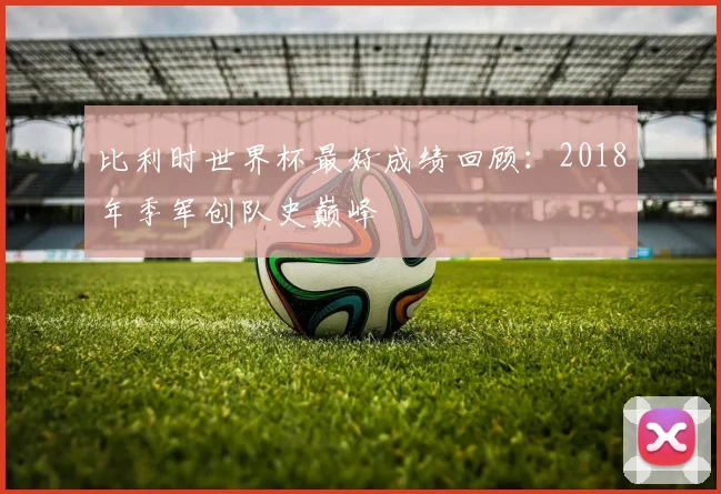 比利时世界杯最好成绩回顾:2018年季军创队史巅峰