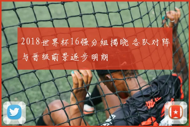 2018世界杯16强分组揭晓 各队对阵与晋级前景逐步明朗