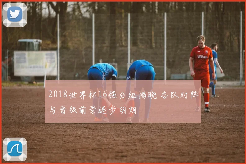 2018世界杯16强分组揭晓 各队对阵与晋级前景逐步明朗